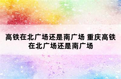 高铁在北广场还是南广场 重庆高铁在北广场还是南广场